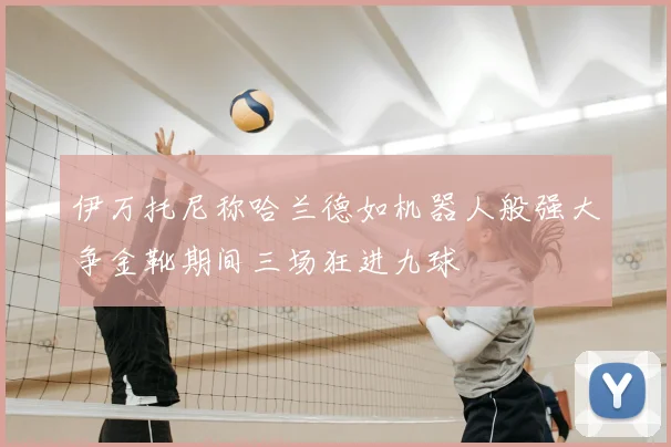 伊万托尼称哈兰德如机器人般强大争金靴期间三场狂进九球
