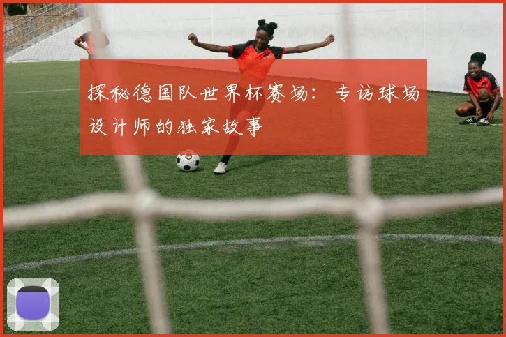 探秘德国队世界杯赛场:专访球场设计师的独家故事