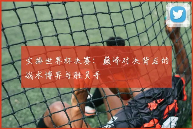 女排世界杯决赛:巅峰对决背后的战术博弈与胜负手