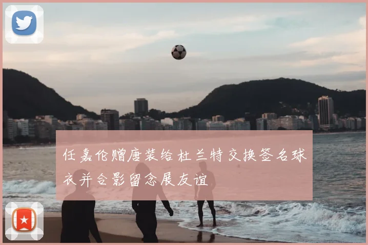 任嘉伦赠唐装给杜兰特交换签名球衣并合影留念展友谊