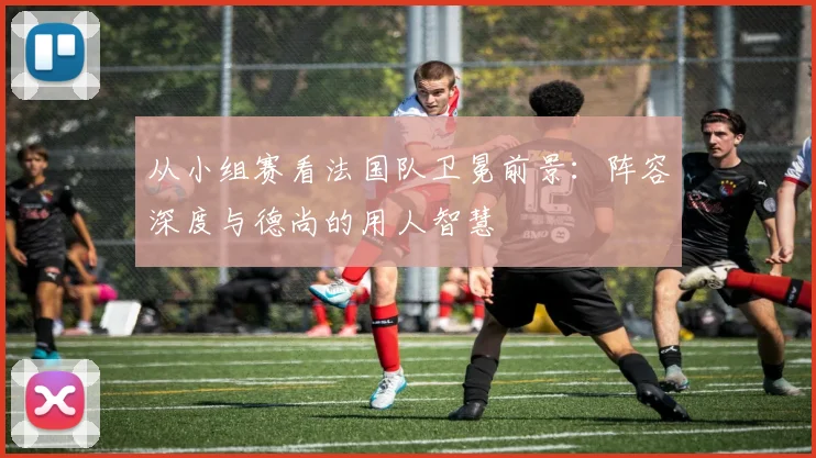 从小组赛看法国队卫冕前景:阵容深度与德尚的用人智慧