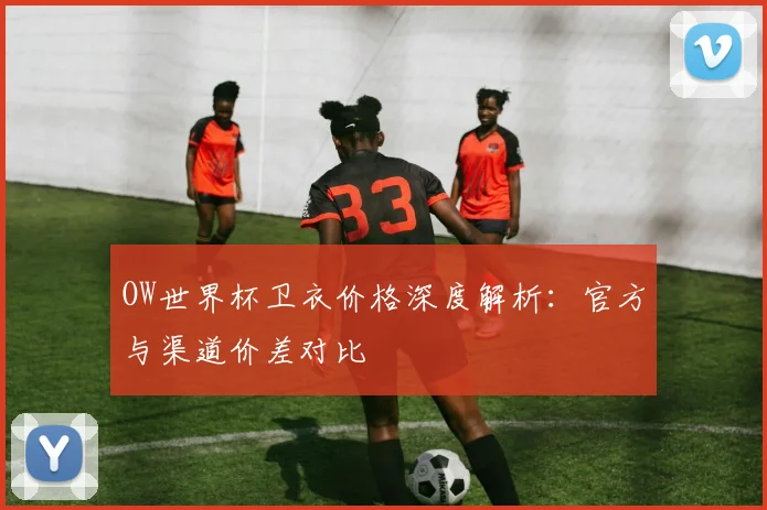 OW世界杯卫衣价格深度解析：官方与渠道价差对比
