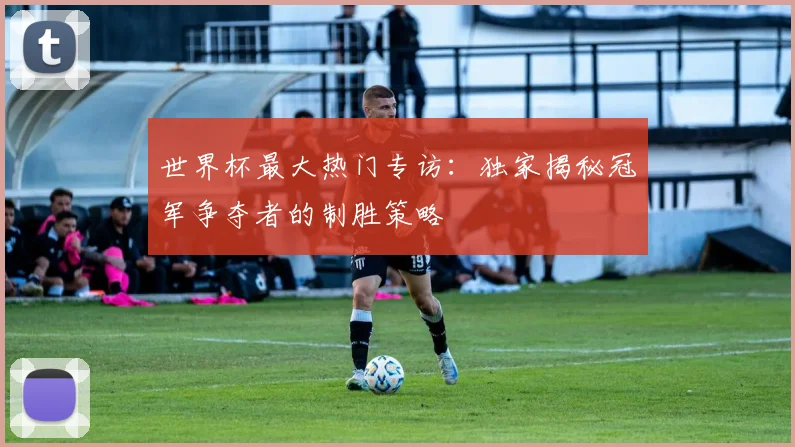 世界杯最大热门专访：独家揭秘冠军争夺者的制胜策略