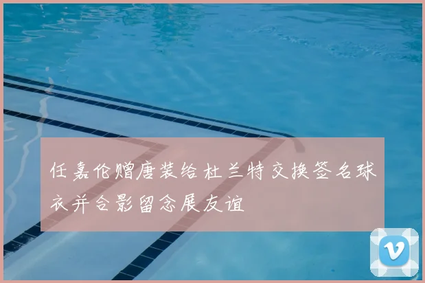 任嘉伦赠唐装给杜兰特交换签名球衣并合影留念展友谊
