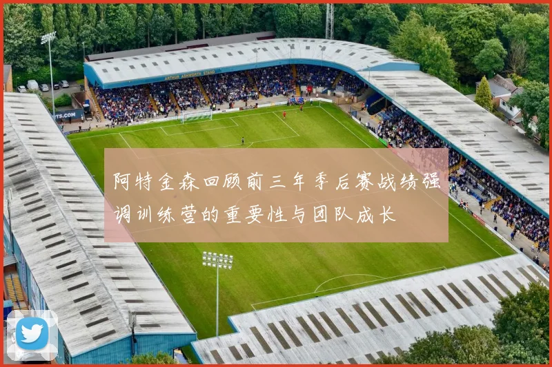 阿特金森回顾前三年季后赛战绩强调训练营的重要性与团队成长