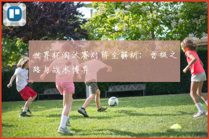 世界杯淘汰赛对阵全解析：晋级之路与战术博弈