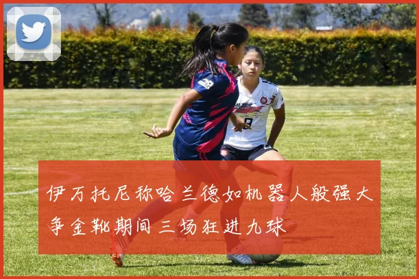 伊万托尼称哈兰德如机器人般强大争金靴期间三场狂进九球