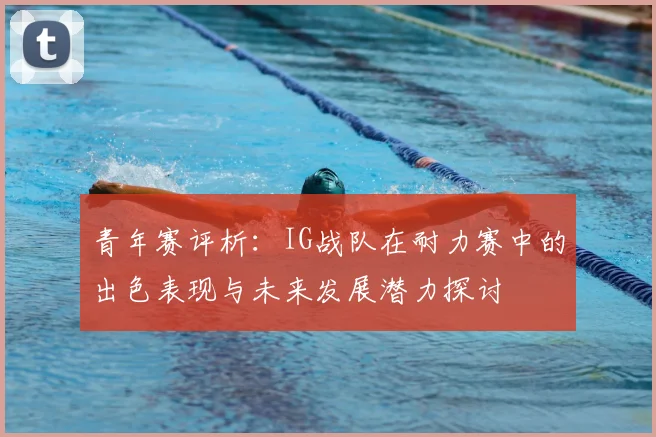 青年赛评析：IG战队在耐力赛中的出色表现与未来发展潜力探讨