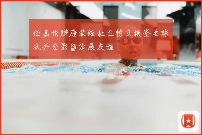 任嘉伦赠唐装给杜兰特交换签名球衣并合影留念展友谊
