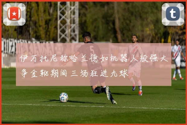 伊万托尼称哈兰德如机器人般强大争金靴期间三场狂进九球
