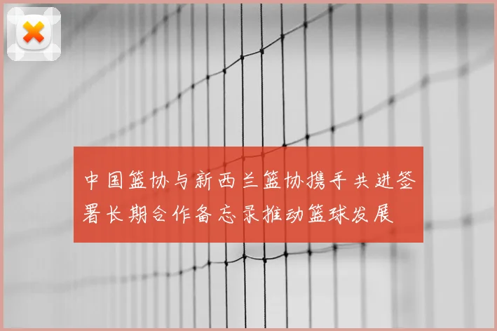 中国篮协与新西兰篮协携手共进签署长期合作备忘录推动篮球发展