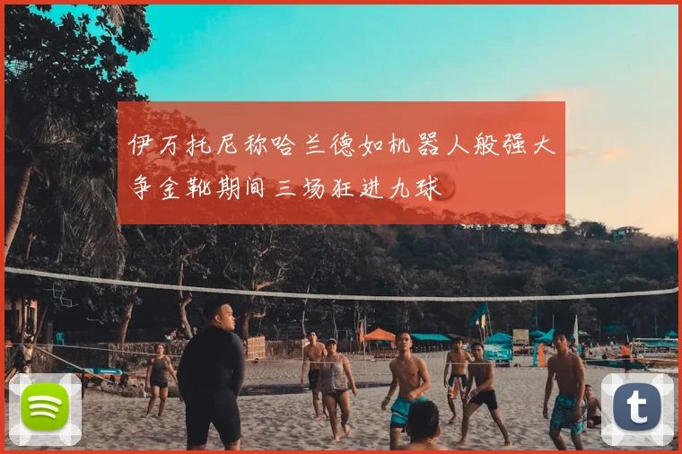 伊万托尼称哈兰德如机器人般强大争金靴期间三场狂进九球