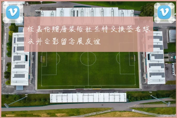 任嘉伦赠唐装给杜兰特交换签名球衣并合影留念展友谊
