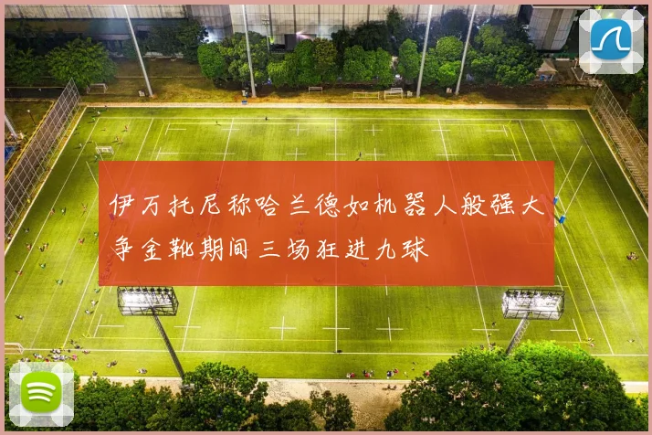伊万托尼称哈兰德如机器人般强大争金靴期间三场狂进九球
