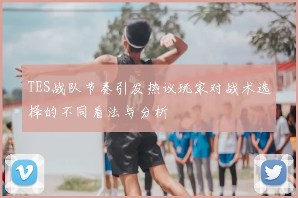 TES战队节奏引发热议玩家对战术选择的不同看法与分析